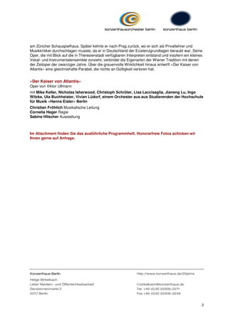 am Züricher Schauspielhaus. Später kehrte er nach Prag zurück, wo er sich als Privatlehrer und
Musikkritiker durchschlagen musste, da er in Deutschland der Existenzgrundlagen beraubt war. Seine
Oper, die mit Blick auf die in Theresienstadt verfügbaren Interpreten entstand und insofern ein kleines
Vokal- und Instrumentalensemble vorsieht, verbindet die Eigenarten der Wiener Tradition mit denen
der Zeitoper der zwanziger Jahre. Über die grauenvolle Wirklichkeit hinaus entwirft »Der Kaiser von
Atlantis« eine gleichnishafte Parabel, die nichts an Gültigkeit verloren hat.


»Der Kaiser von Atlantis«
Oper von Viktor Ullmann
mit Mike Keller, Nicholas Isherwood, Christoph Schröter, Lisa Laccisaglia, Jianeng Lu, Ingo
Witzke, Uta Buchheister, Vivian Lüdorf, einem Orchester aus aus Studierenden der Hochschule
für Musik »Hanns Eisler« Berlin
Christian Fröhlich Musikalische Leitung
Cornelia Heger Regie
Sabine Hilscher Ausstattung



Im Attachment finden Sie das ausführliche Programmheft. Honorarfreie Fotos schicken wir
Ihnen gerne auf Anfrage.




Konzerthaus Berlin                                             http://www.konzerthaus.de/25jahre
Helge Birkelbach
Leiter Medien- und Öffentlichkeitsarbeit                       h.birkelbach@konzerthaus.de
Gendarmenmarkt 2                                               Tel. +49 (0)30 20309-2271
10117 Berlin                                                   Fax +49 (0)30 20309-2249


                                                                                                      2
 