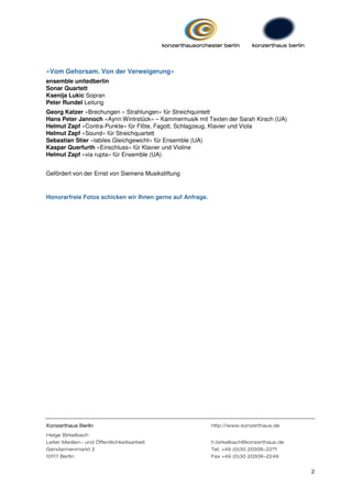 »Vom Gehorsam. Von der Verweigerung«
ensemble unitedberlin
Sonar Quartett
Ksenija Lukic Sopran
Peter Rundel Leitung
Georg Katzer »Brechungen – Strahlungen« für Streichquintett
Hans Peter Jannoch »Aynn Wintrstück« – Kammermusik mit Texten der Sarah Kirsch (UA)
Helmut Zapf »Contra-Punkte« für Flöte, Fagott, Schlagzeug, Klavier und Viola
Helmut Zapf »Sound« für Streichquartett
Sebastian Stier »labiles Gleichgewicht« für Ensemble (UA)
Kaspar Querfurth »Einschluss« für Klavier und Violine
Helmut Zapf »via rupta« für Ensemble (UA)


Gefördert von der Ernst von Siemens Musikstiftung



Honorarfreie Fotos schicken wir Ihnen gerne auf Anfrage.




Konzerthaus Berlin                                         http://www.konzerthaus.de
Helge Birkelbach
Leiter Medien- und Öffentlichkeitsarbeit                   h.birkelbach@konzerthaus.de
Gendarmenmarkt 2                                           Tel. +49 (0)30 20309-2271
10117 Berlin                                               Fax +49 (0)30 20309-2249


                                                                                         2
 