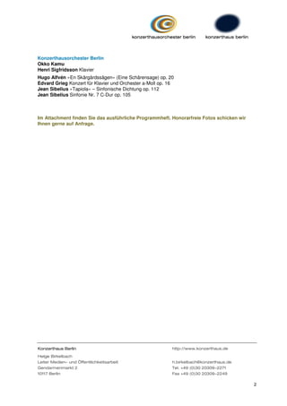 Konzerthausorchester Berlin
Okko Kamu
Henri Sigfridsson Klavier
Hugo Alfvén »En Skärgårdssägen« (Eine Schärensage) op. 20
Edvard Grieg Konzert für Klavier und Orchester a-Moll op. 16
Jean Sibelius »Tapiola« – Sinfonische Dichtung op. 112
Jean Sibelius Sinfonie Nr. 7 C-Dur op. 105



Im Attachment finden Sie das ausführliche Programmheft. Honorarfreie Fotos schicken wir
Ihnen gerne auf Anfrage.




Konzerthaus Berlin                                         http://www.konzerthaus.de

Helge Birkelbach
Leiter Medien- und Öffentlichkeitsarbeit                   h.birkelbach@konzerthaus.de
Gendarmenmarkt 2                                           Tel. +49 (0)30 20309-2271
10117 Berlin                                               Fax +49 (0)30 20309-2249

                                                                                          2
 