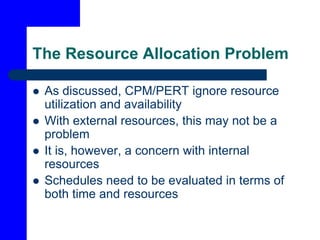 The Resource Allocation Problem
 As discussed, CPM/PERT ignore resource
utilization and availability
 With external resources, this may not be a
problem
 It is, however, a concern with internal
resources
 Schedules need to be evaluated in terms of
both time and resources
 