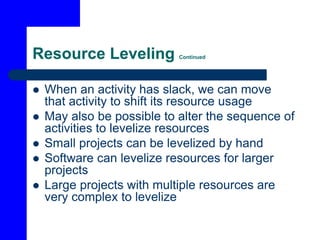 Resource Leveling Continued
 When an activity has slack, we can move
that activity to shift its resource usage
 May also be possible to alter the sequence of
activities to levelize resources
 Small projects can be levelized by hand
 Software can levelize resources for larger
projects
 Large projects with multiple resources are
very complex to levelize
 