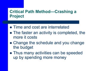 Critical Path Method—Crashing a
Project
 Time and cost are interrelated
 The faster an activity is completed, the
more it costs
 Change the schedule and you change
the budget
 Thus many activities can be speeded
up by spending more money
 