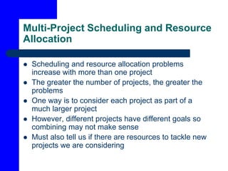 Multi-Project Scheduling and Resource
Allocation
 Scheduling and resource allocation problems
increase with more than one project
 The greater the number of projects, the greater the
problems
 One way is to consider each project as part of a
much larger project
 However, different projects have different goals so
combining may not make sense
 Must also tell us if there are resources to tackle new
projects we are considering
 
