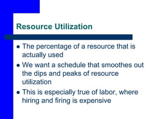 Resource Utilization
 The percentage of a resource that is
actually used
 We want a schedule that smoothes out
the dips and peaks of resource
utilization
 This is especially true of labor, where
hiring and firing is expensive
 