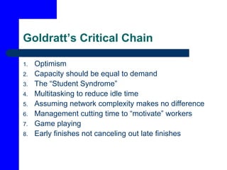 Goldratt’s Critical Chain
1. Optimism
2. Capacity should be equal to demand
3. The “Student Syndrome”
4. Multitasking to reduce idle time
5. Assuming network complexity makes no difference
6. Management cutting time to “motivate” workers
7. Game playing
8. Early finishes not canceling out late finishes
 