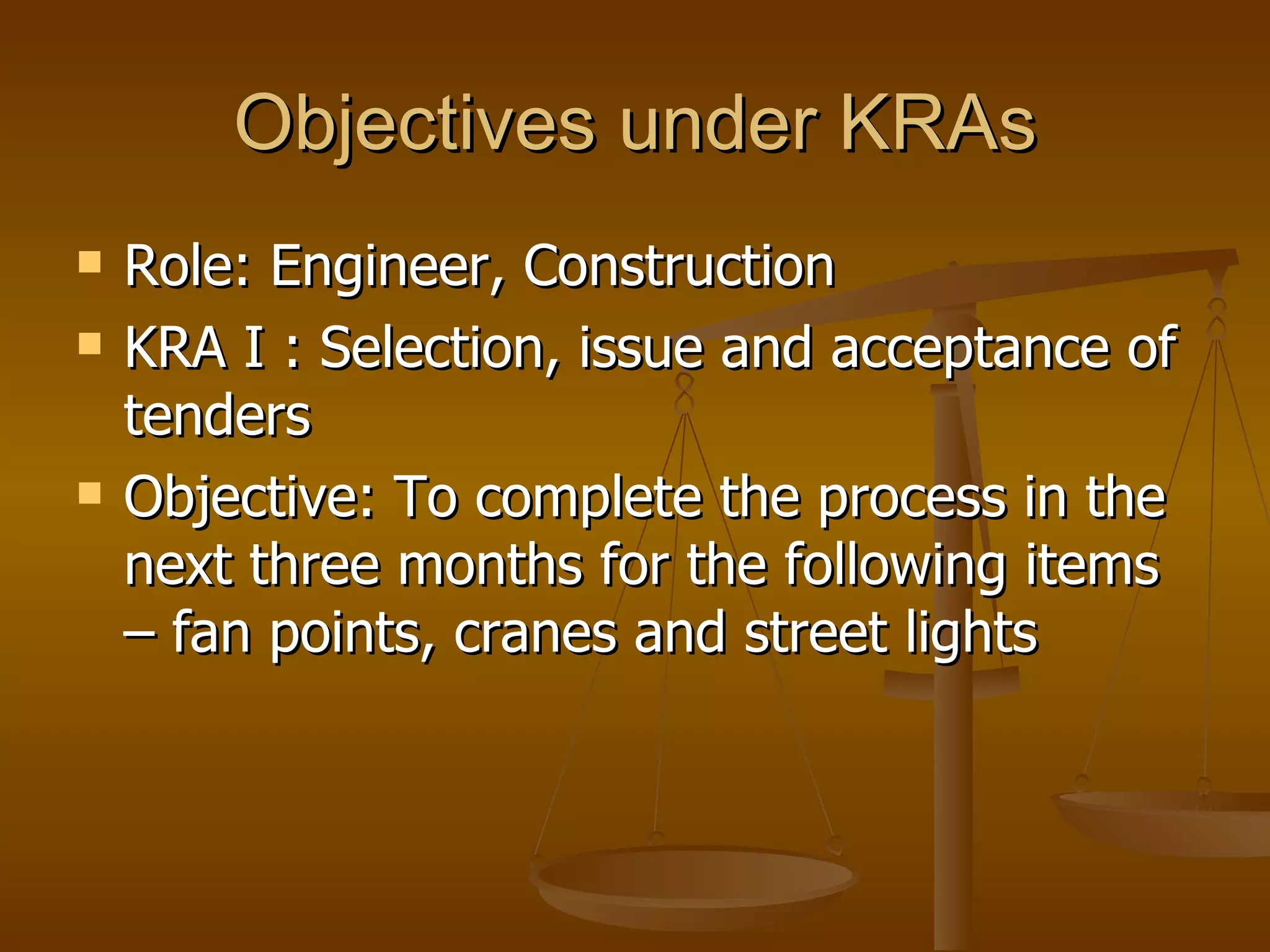 Objectives under KRAs Role: Engineer, Construction  KRA I : Selection, issue and acceptance of tenders Objective: To complete the process in the next three months for the following items – fan points, cranes and street lights 