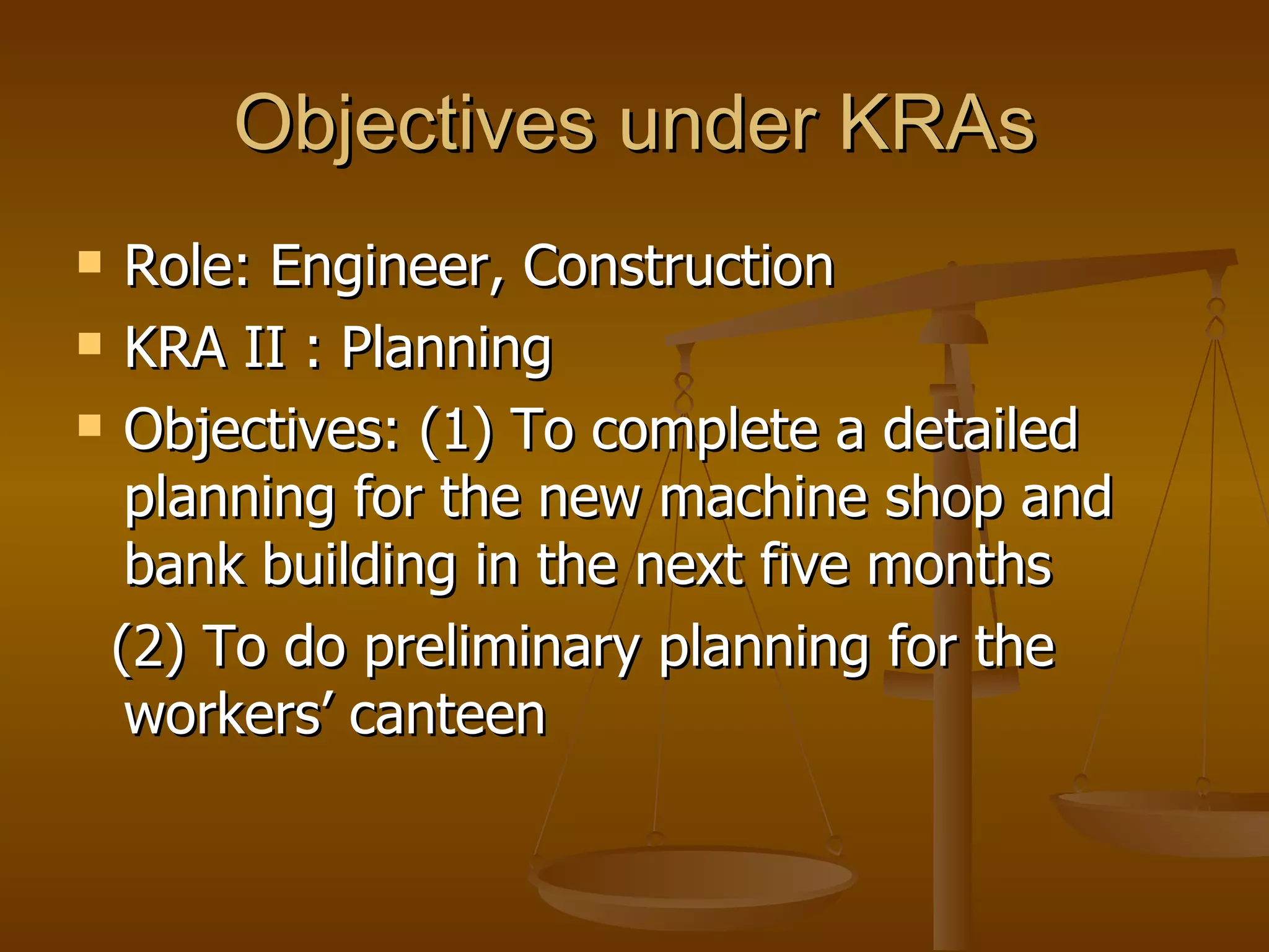 Objectives under KRAs Role: Engineer, Construction KRA II : Planning Objectives: (1) To complete a detailed planning for the new machine shop and bank building in the next five months (2) To do preliminary planning for the workers’ canteen  