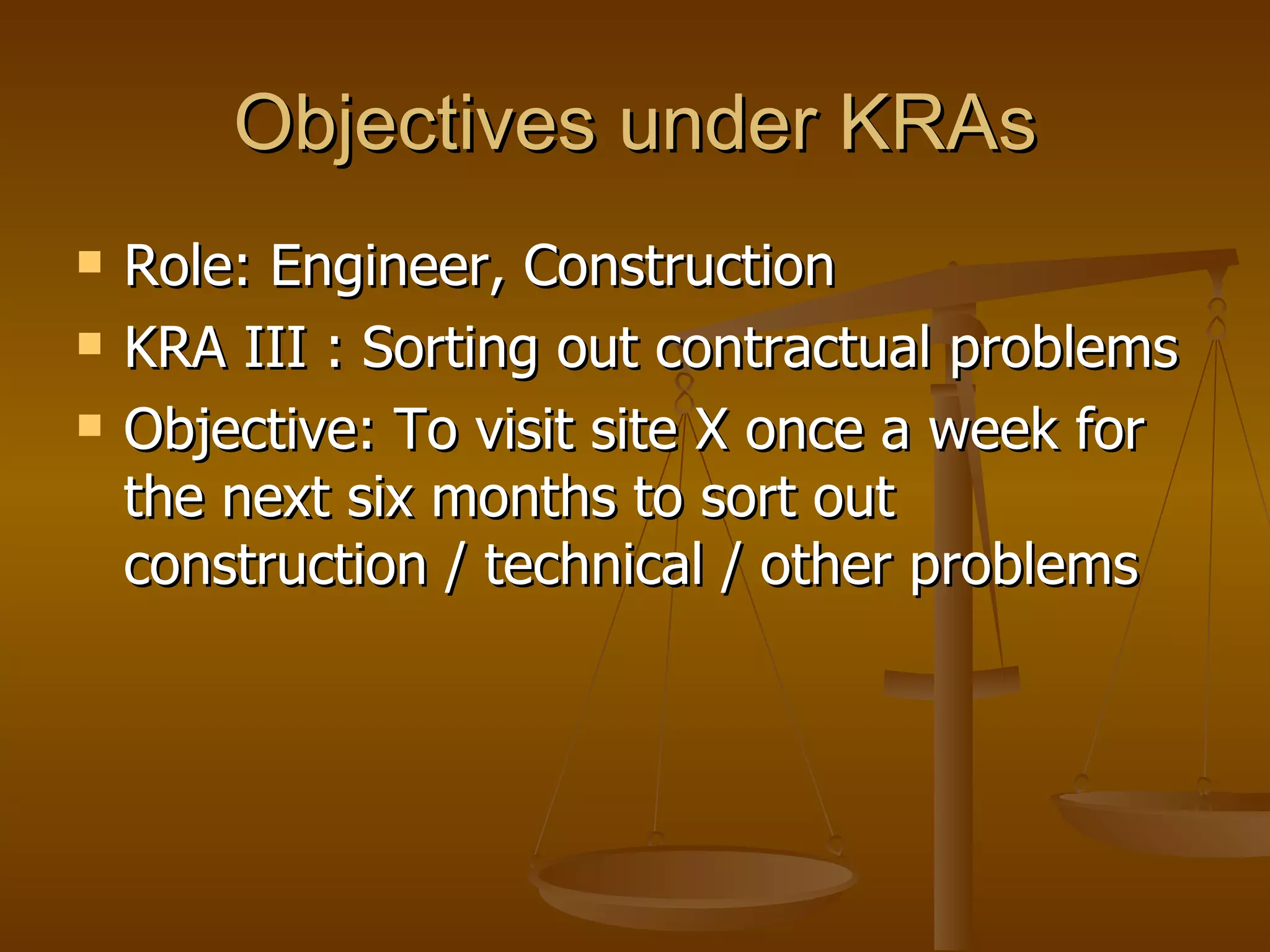 Objectives under KRAs Role: Engineer, Construction KRA III : Sorting out contractual problems Objective: To visit site X once a week for the next six months to sort out construction / technical / other problems  