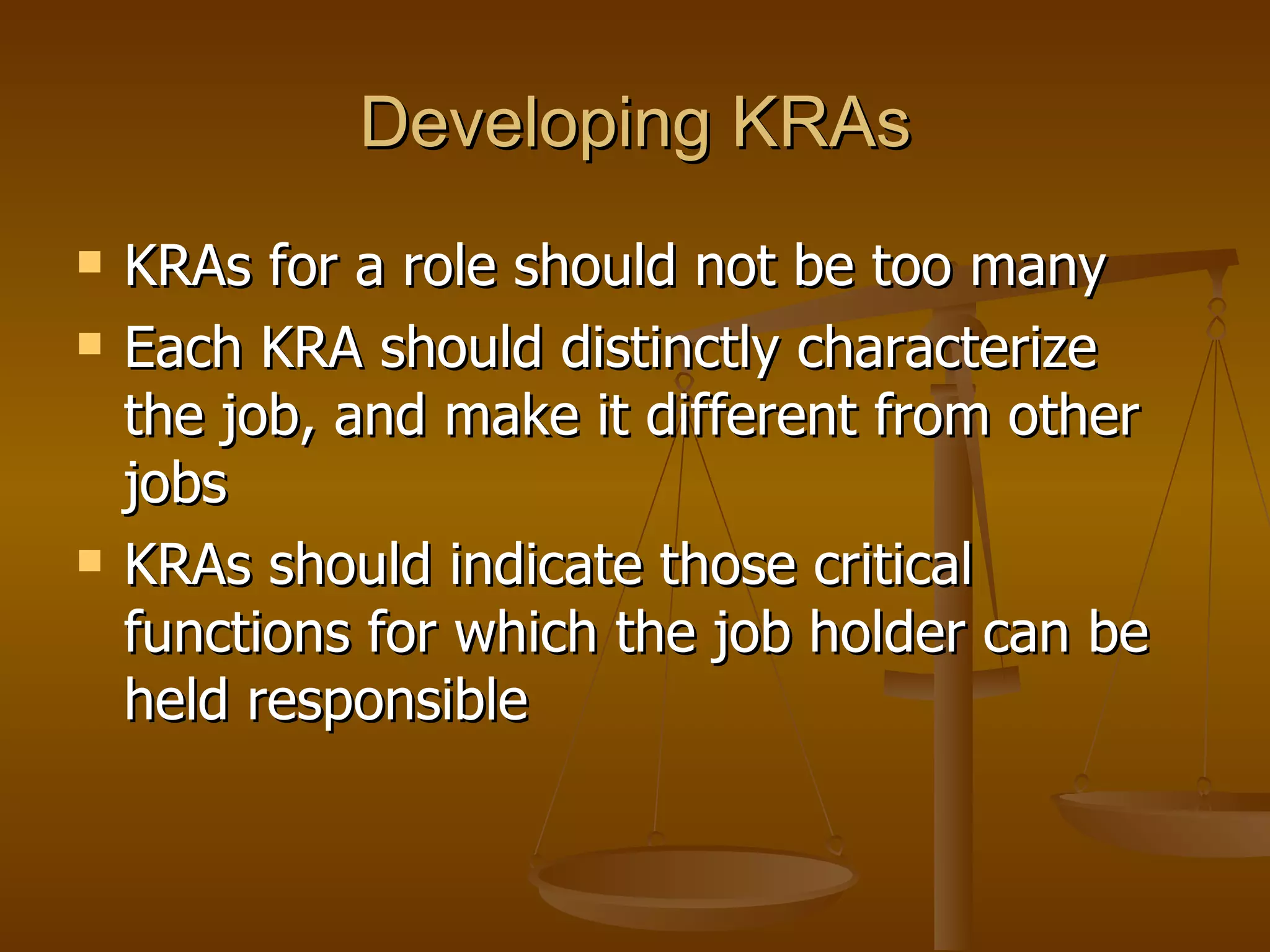 Developing KRAs KRAs for a role should not be too many Each KRA should distinctly characterize the job, and make it different from other jobs KRAs should indicate those critical functions for which the job holder can be held responsible  
