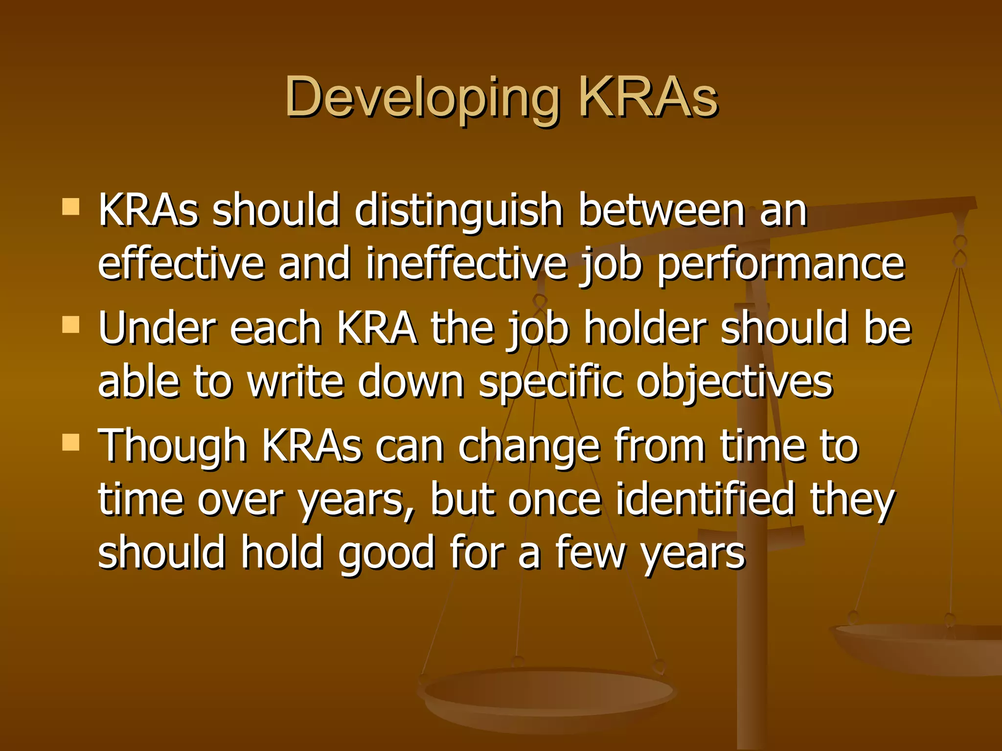 Developing KRAs KRAs should distinguish between an effective and ineffective job performance Under each KRA the job holder should be able to write down specific objectives Though KRAs can change from time to time over years, but once identified they should hold good for a few years 