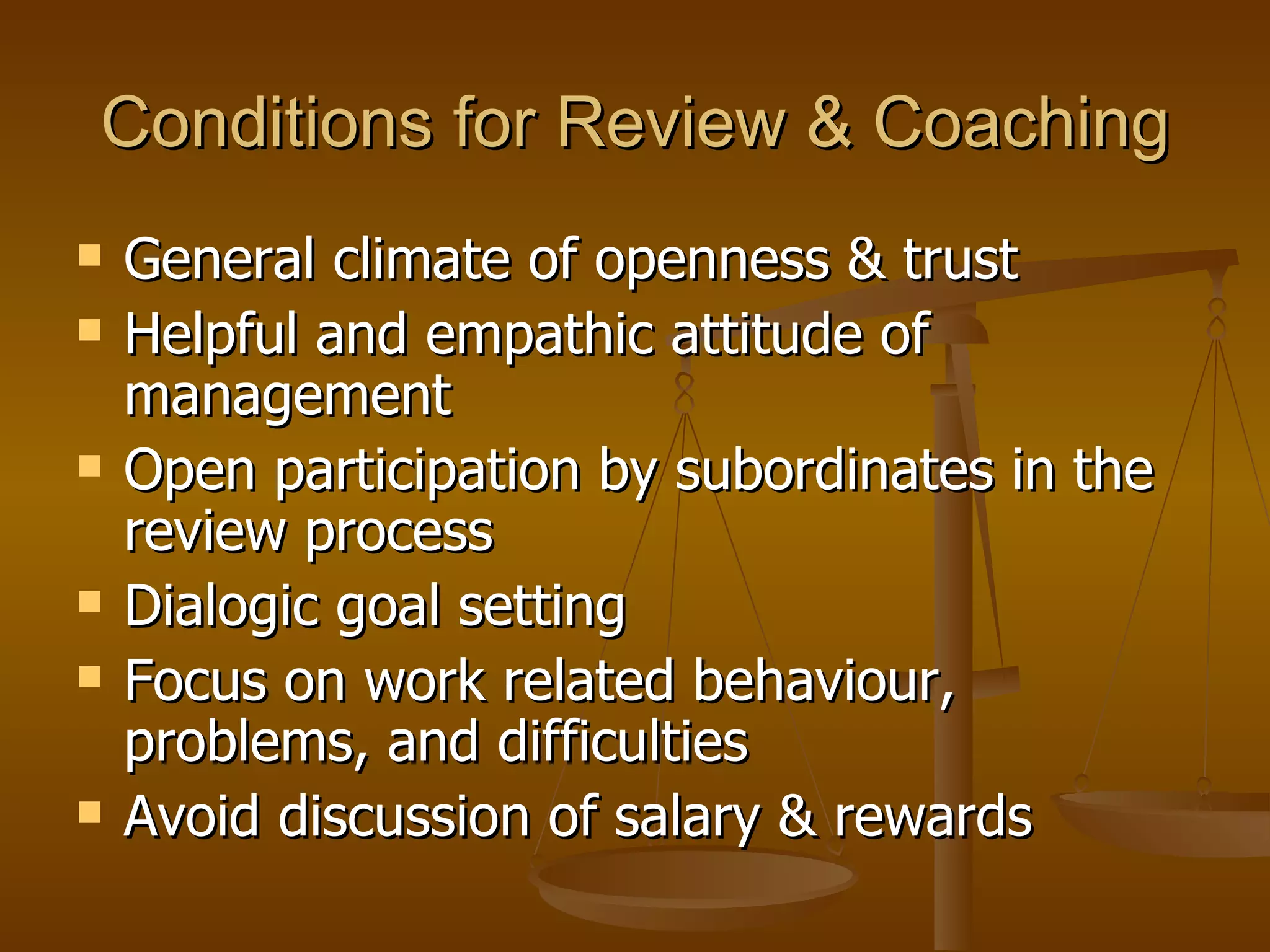Conditions for Review & Coaching General climate of openness & trust Helpful and empathic attitude of management Open participation by subordinates in the review process Dialogic goal setting Focus on work related behaviour, problems, and difficulties Avoid discussion of salary & rewards  
