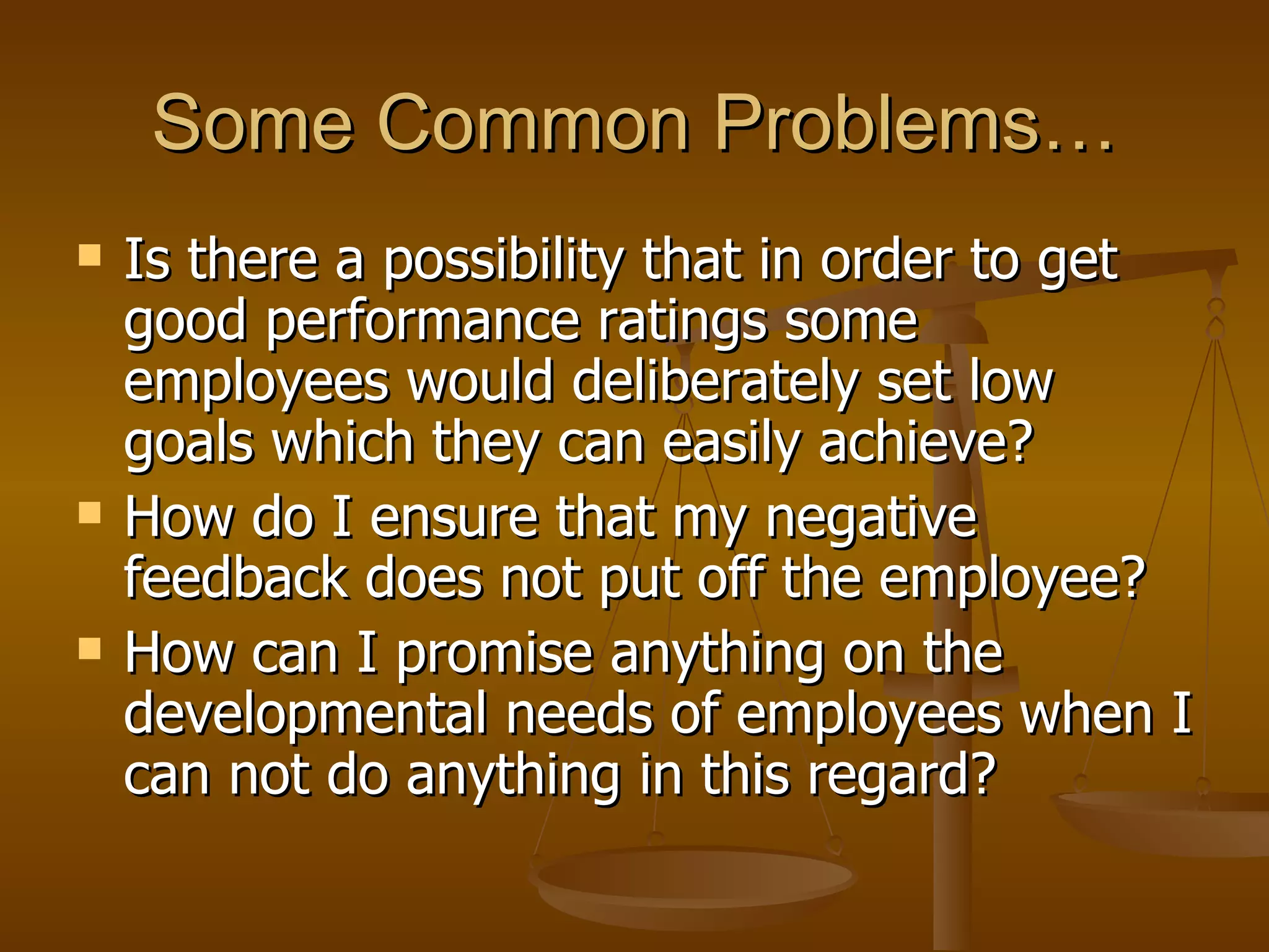 Some Common Problems… Is there a possibility that in order to get good performance ratings some employees would deliberately set low goals which they can easily achieve? How do I ensure that my negative feedback does not put off the employee? How can I promise anything on the developmental needs of employees when I can not do anything in this regard? 