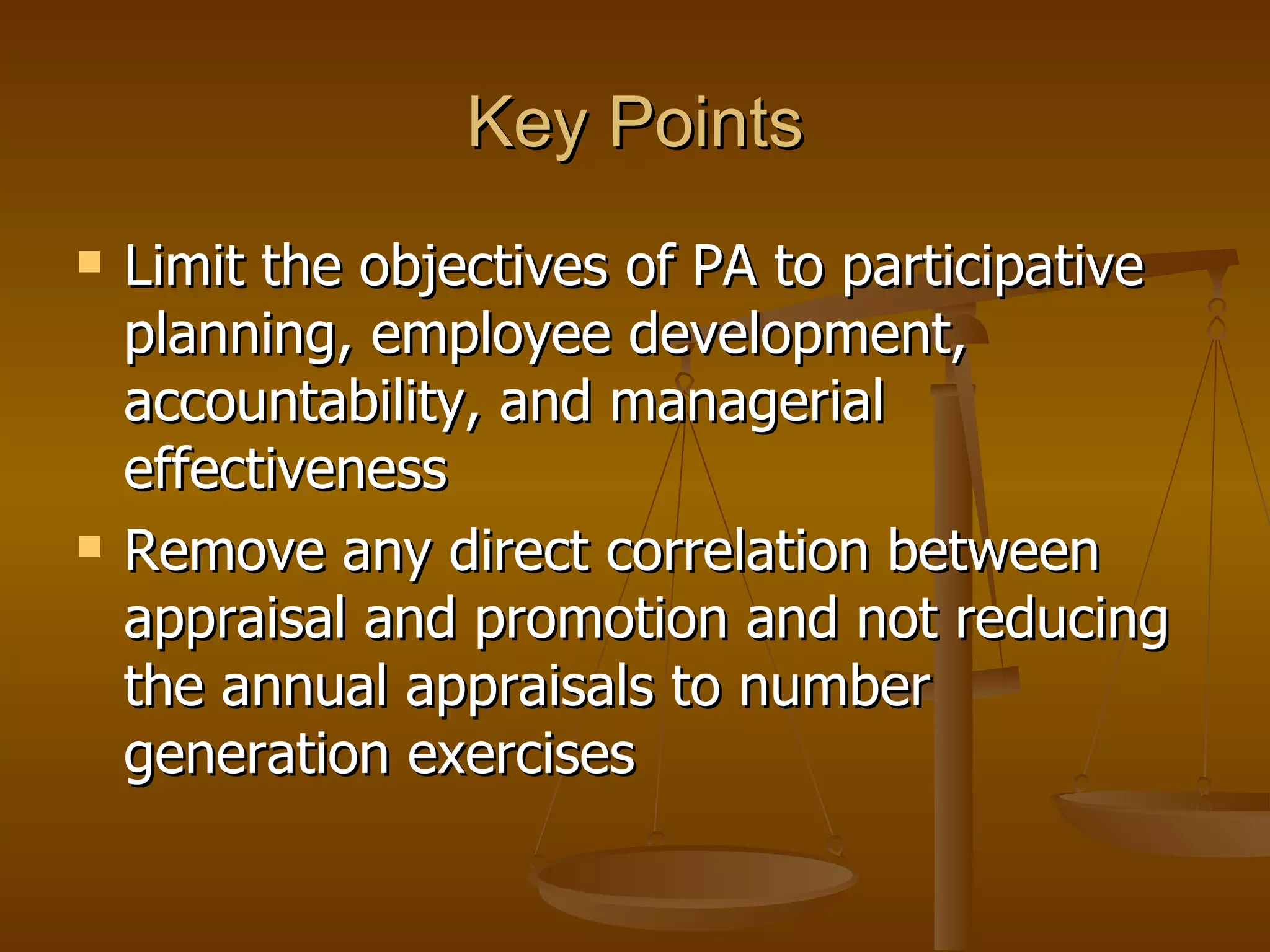 Key Points Limit the objectives of PA to participative planning, employee development, accountability, and managerial effectiveness Remove any direct correlation between appraisal and promotion and not reducing the annual appraisals to number generation exercises 