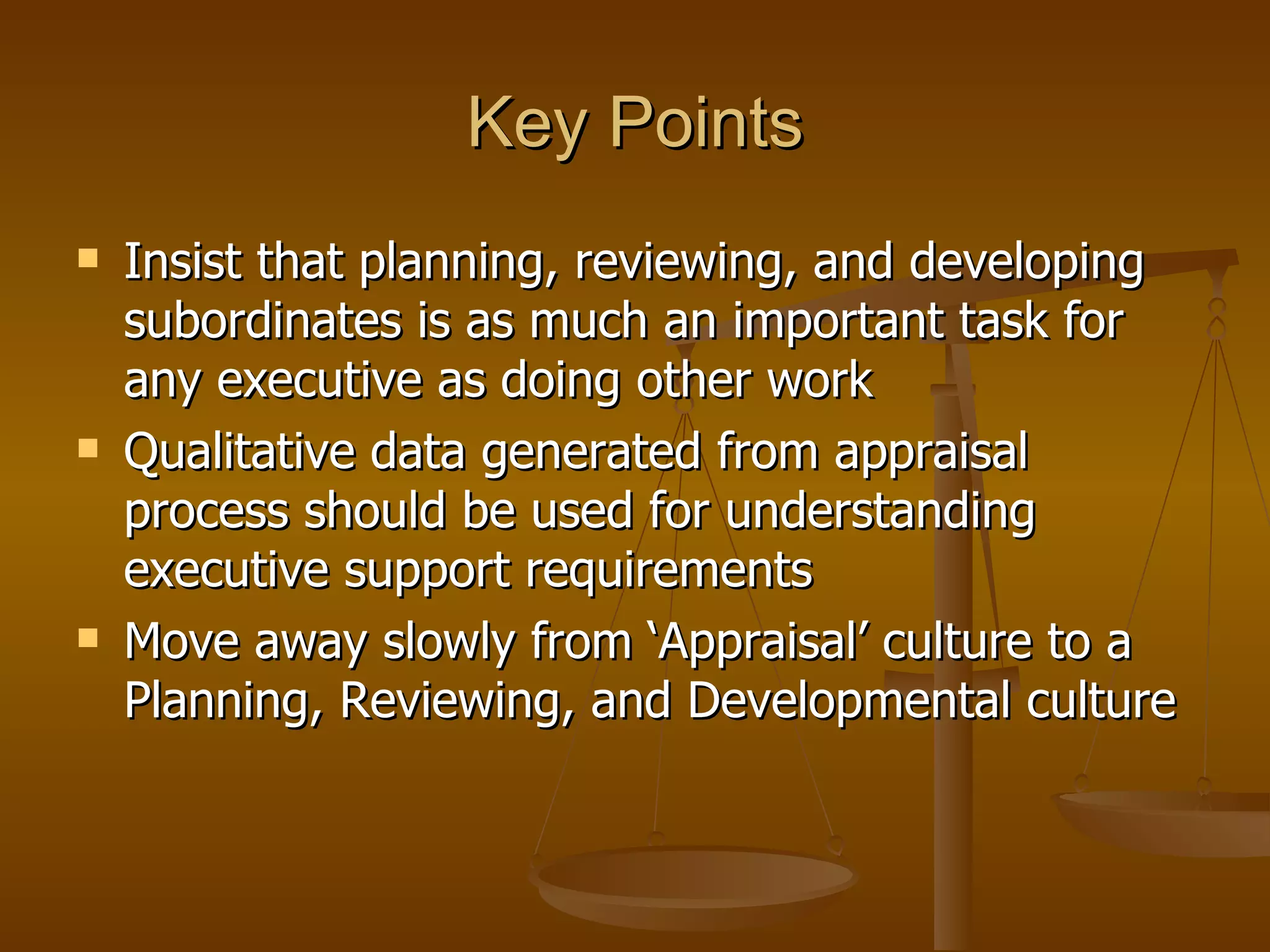 Key Points Insist that planning, reviewing, and developing subordinates is as much an important task for any executive as doing other work Qualitative data generated from appraisal process should be used for understanding executive support requirements Move away slowly from ‘Appraisal’ culture to a Planning, Reviewing, and Developmental culture 