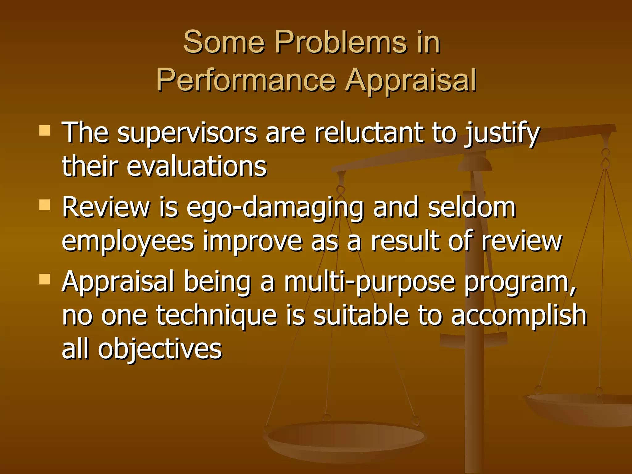 Some Problems in  Performance Appraisal The supervisors are reluctant to justify their evaluations Review is ego-damaging and seldom employees improve as a result of review Appraisal being a multi-purpose program, no one technique is suitable to accomplish all objectives 