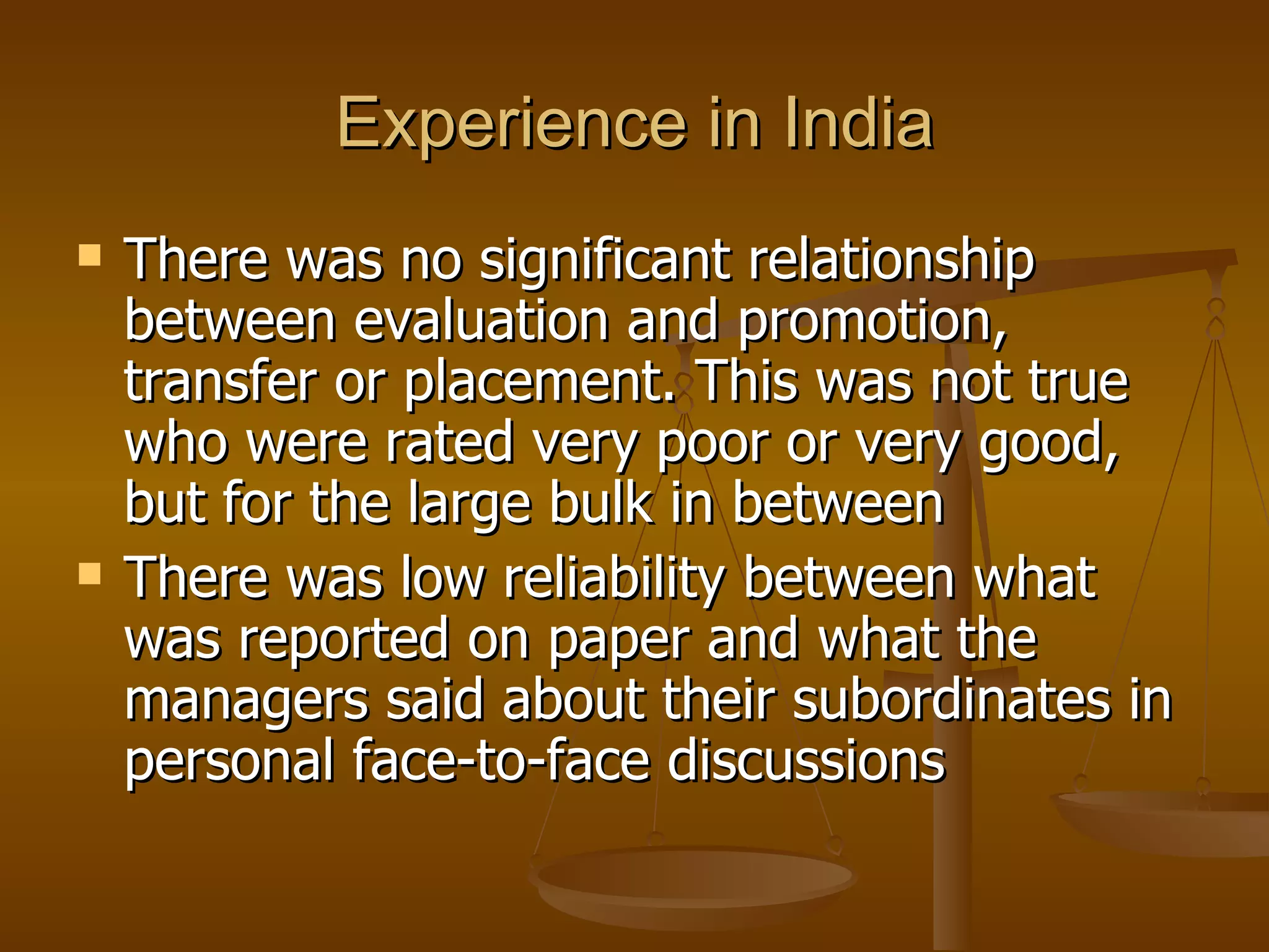 Experience in India There was no significant relationship between evaluation and promotion, transfer or placement. This was not true who were rated very poor or very good, but for the large bulk in between There was low reliability between what was reported on paper and what the managers said about their subordinates in personal face-to-face discussions 