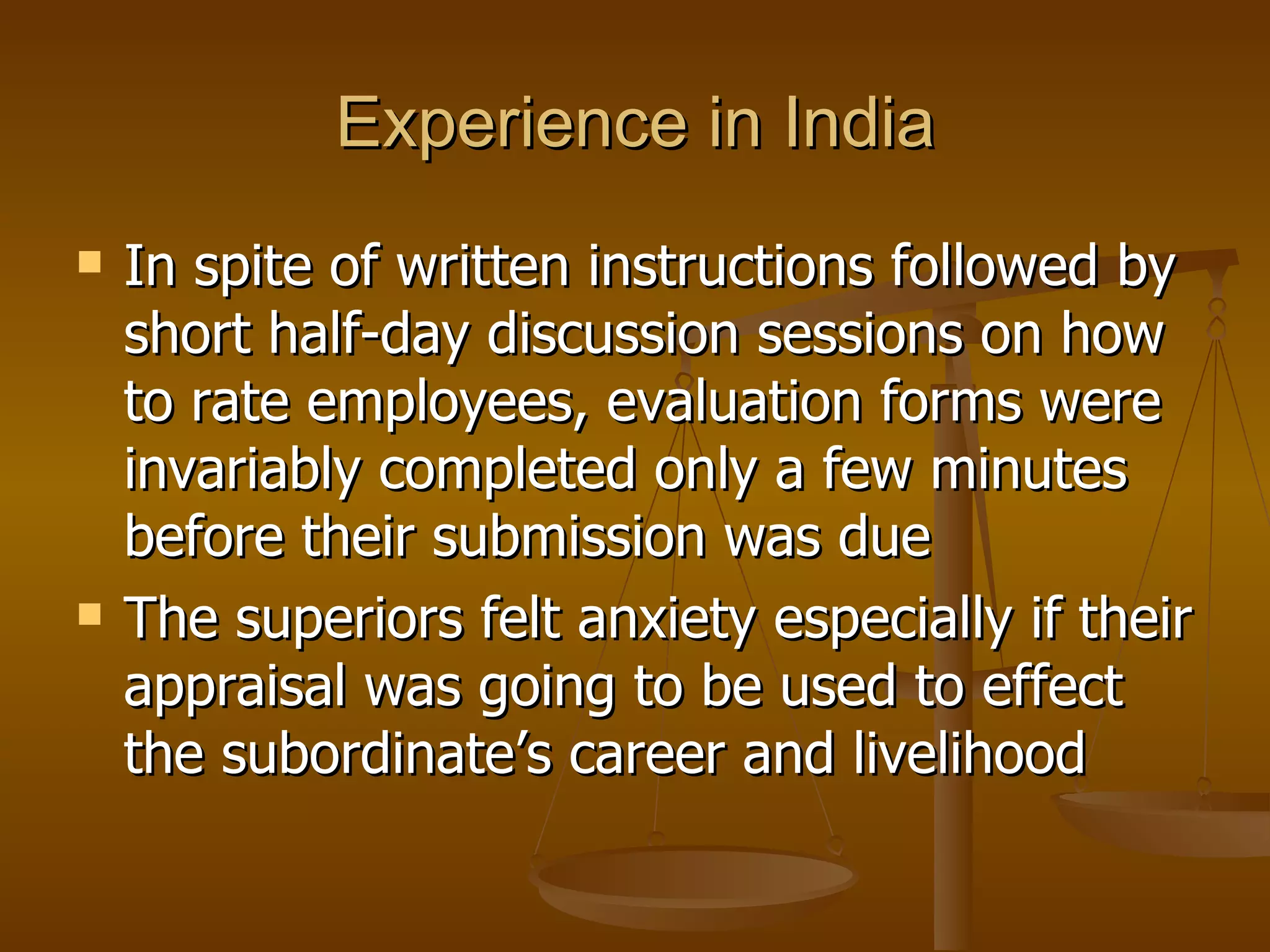 Experience in India In spite of written instructions followed by short half-day discussion sessions on how to rate employees, evaluation forms were invariably completed only a few minutes before their submission was due The superiors felt anxiety especially if their appraisal was going to be used to effect the subordinate’s career and livelihood 