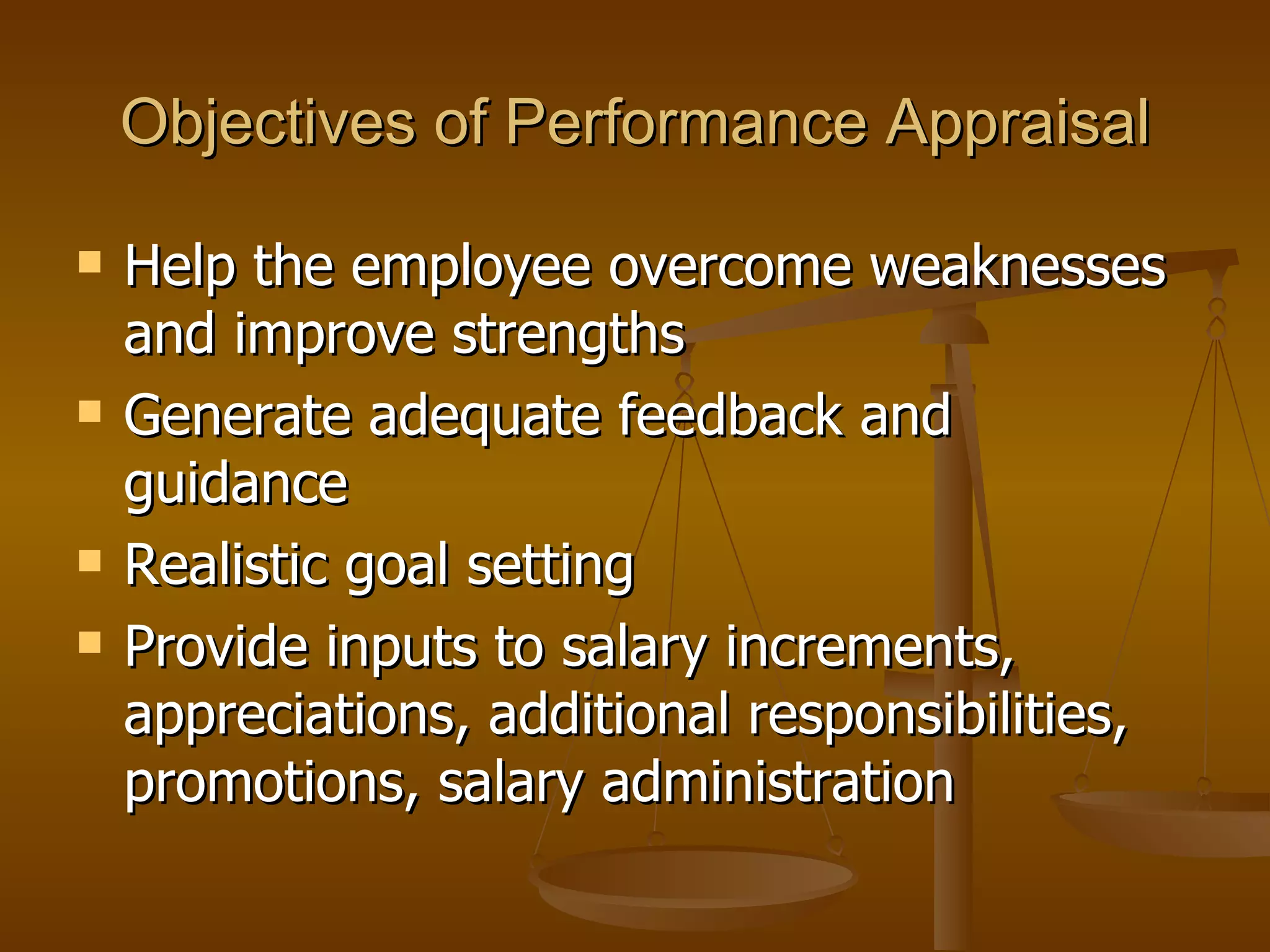 Objectives of Performance Appraisal Help the employee overcome weaknesses and improve strengths Generate adequate feedback and guidance Realistic goal setting Provide inputs to salary increments, appreciations, additional responsibilities, promotions, salary administration  