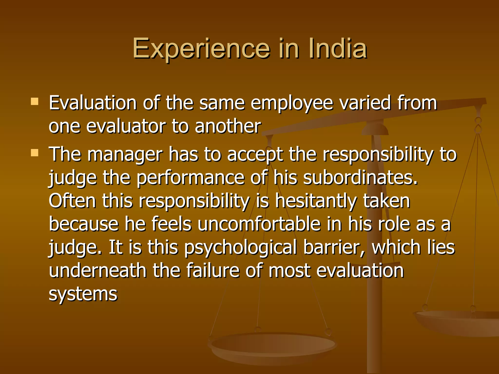 Experience in India Evaluation of the same employee varied from one evaluator to another The manager has to accept the responsibility to judge the performance of his subordinates. Often this responsibility is hesitantly taken because he feels uncomfortable in his role as a judge. It is this psychological barrier, which lies underneath the failure of most evaluation systems 