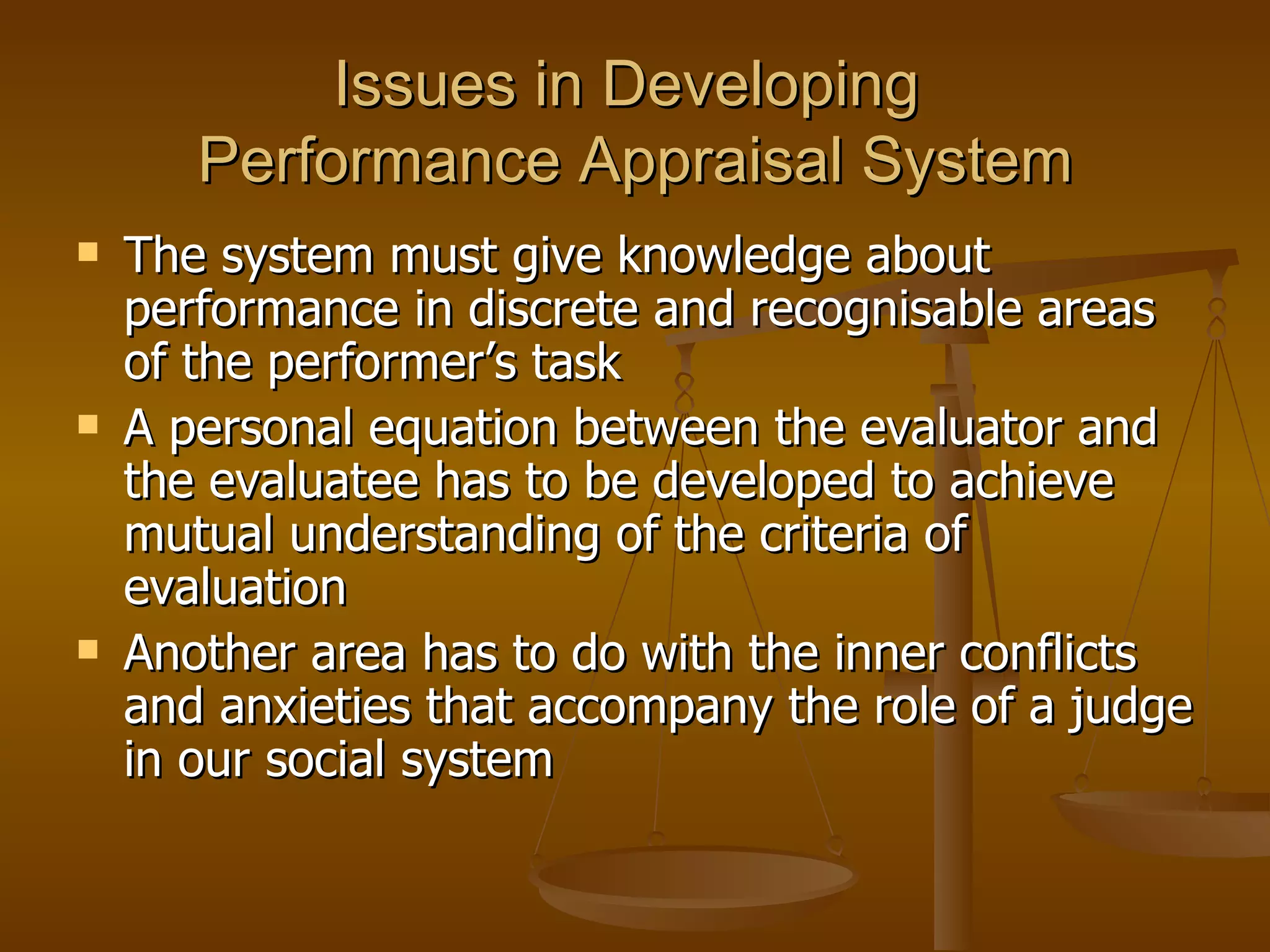 Issues in Developing  Performance Appraisal System The system must give knowledge about performance in discrete and recognisable areas of the performer’s task A personal equation between the evaluator and the evaluatee has to be developed to achieve mutual understanding of the criteria of evaluation Another area has to do with the inner conflicts and anxieties that accompany the role of a judge in our social system  