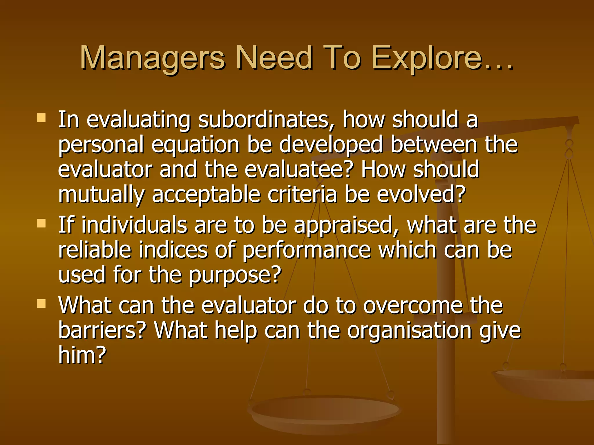 Managers Need To Explore… In evaluating subordinates, how should a personal equation be developed between the evaluator and the evaluatee? How should mutually acceptable criteria be evolved? If individuals are to be appraised, what are the reliable indices of performance which can be used for the purpose? What can the evaluator do to overcome the barriers? What help can the organisation give him? 