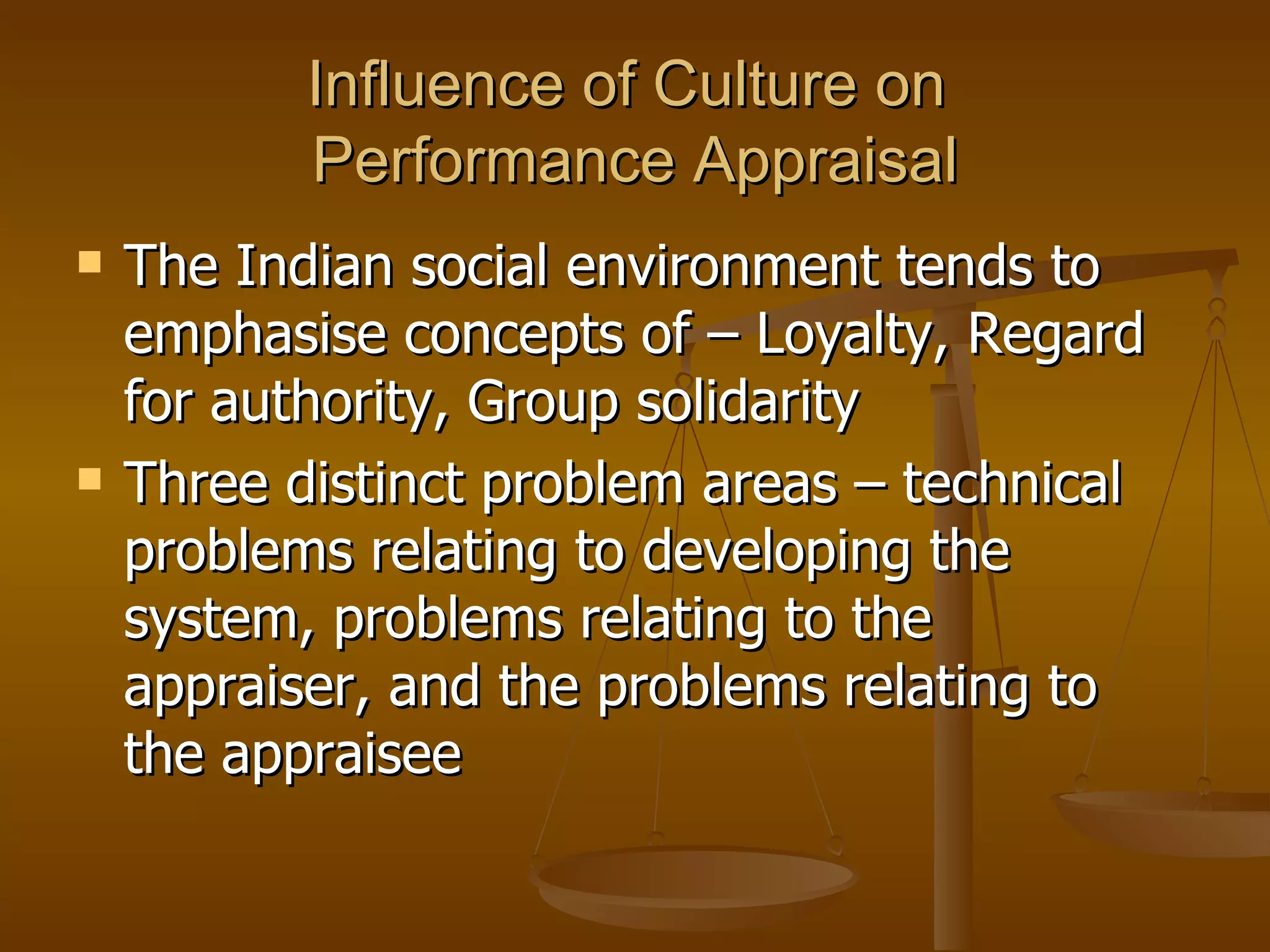 Influence of Culture on  Performance Appraisal The Indian social environment tends to emphasise concepts of – Loyalty, Regard for authority, Group solidarity Three distinct problem areas – technical problems relating to developing the system, problems relating to the appraiser, and the problems relating to the appraisee 