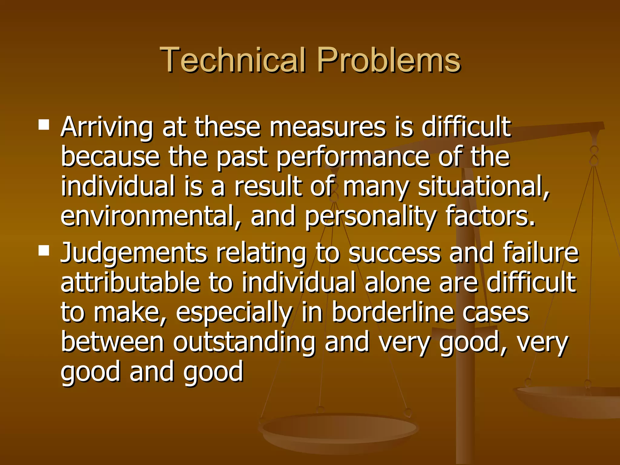 Technical Problems Arriving at these measures is difficult because the past performance of the individual is a result of many situational, environmental, and personality factors.  Judgements relating to success and failure attributable to individual alone are difficult to make, especially in borderline cases between outstanding and very good, very good and good 