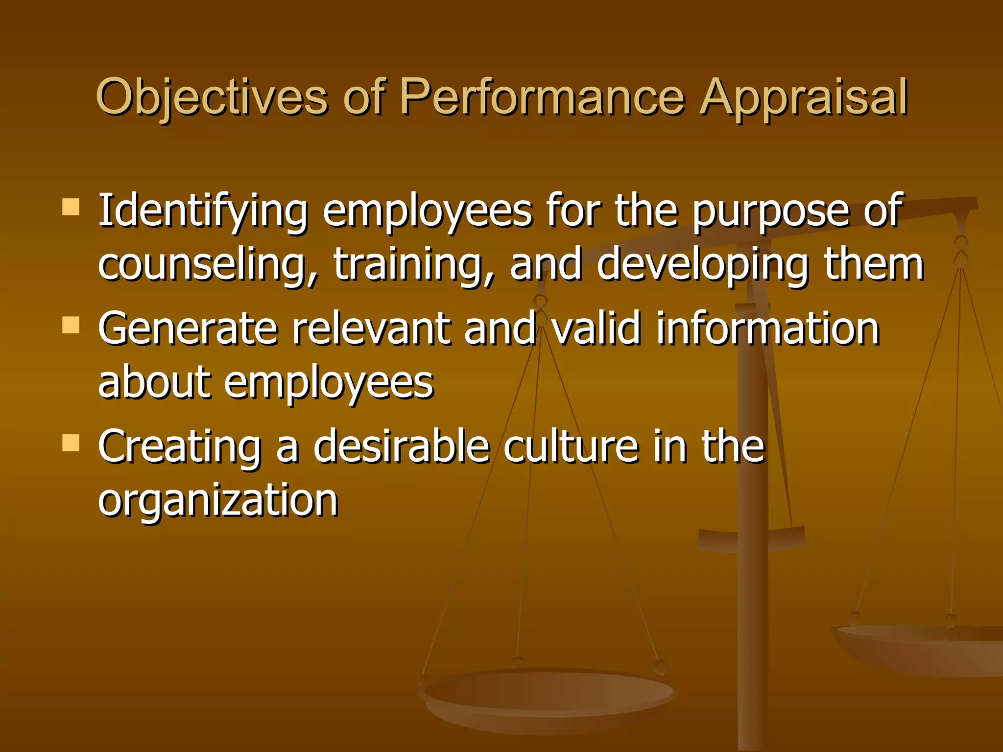 Objectives of Performance Appraisal Identifying employees for the purpose of counseling, training, and developing them Generate relevant and valid information about employees Creating a desirable culture in the organization  