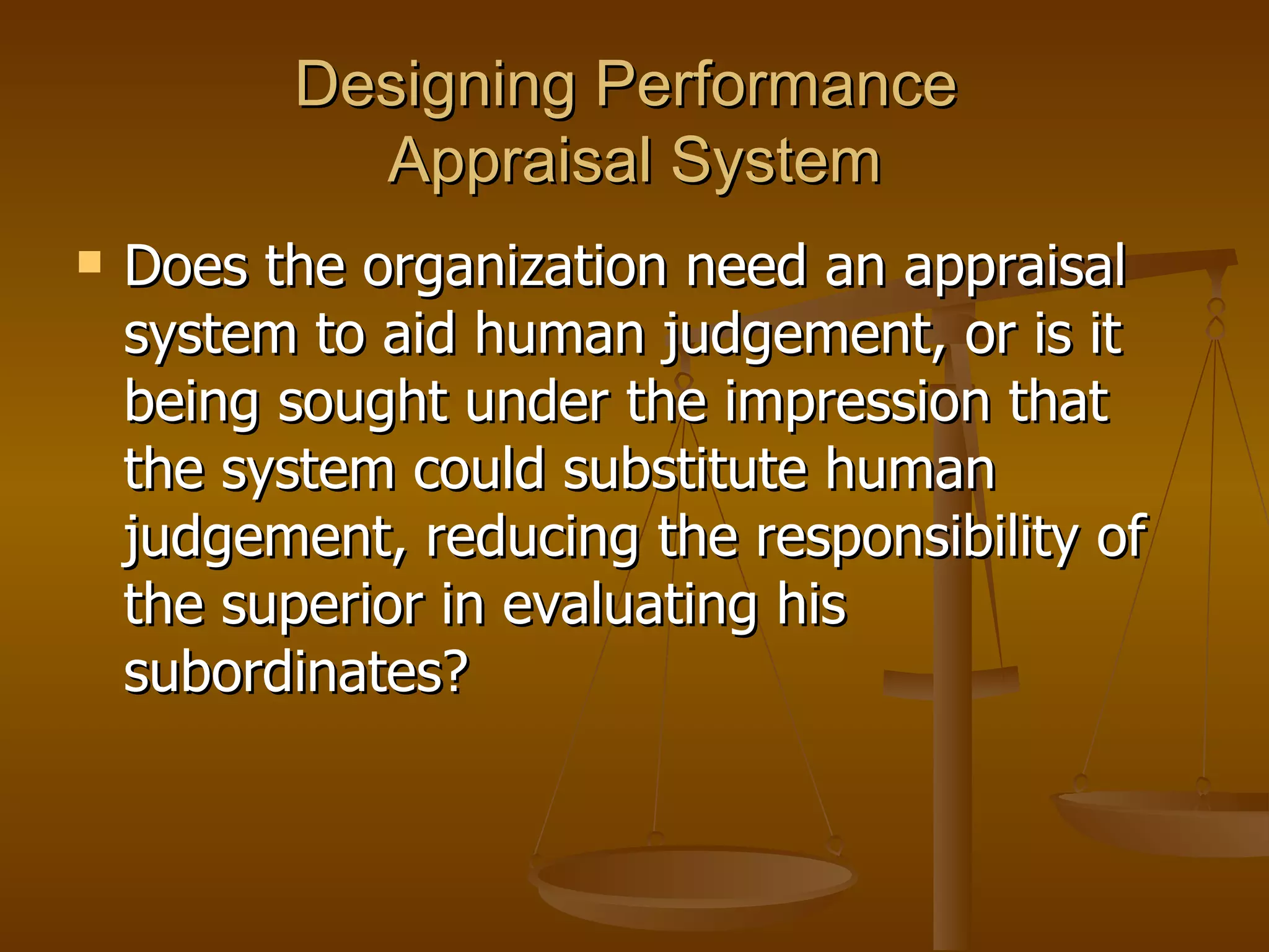 Designing Performance  Appraisal System Does the organization need an appraisal system to aid human judgement, or is it being sought under the impression that the system could substitute human judgement, reducing the responsibility of the superior in evaluating his subordinates? 