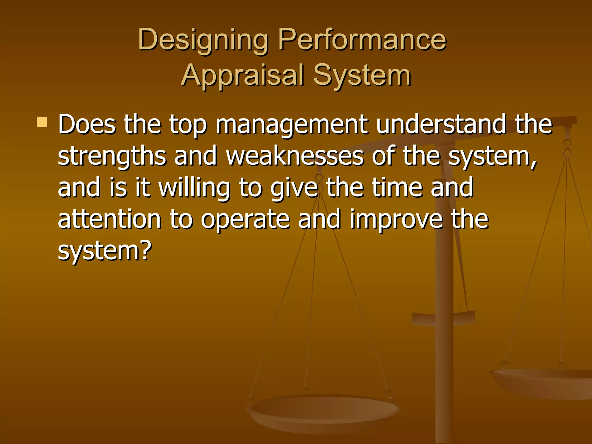 Designing Performance  Appraisal System Does the top management understand the strengths and weaknesses of the system, and is it willing to give the time and attention to operate and improve the system?  