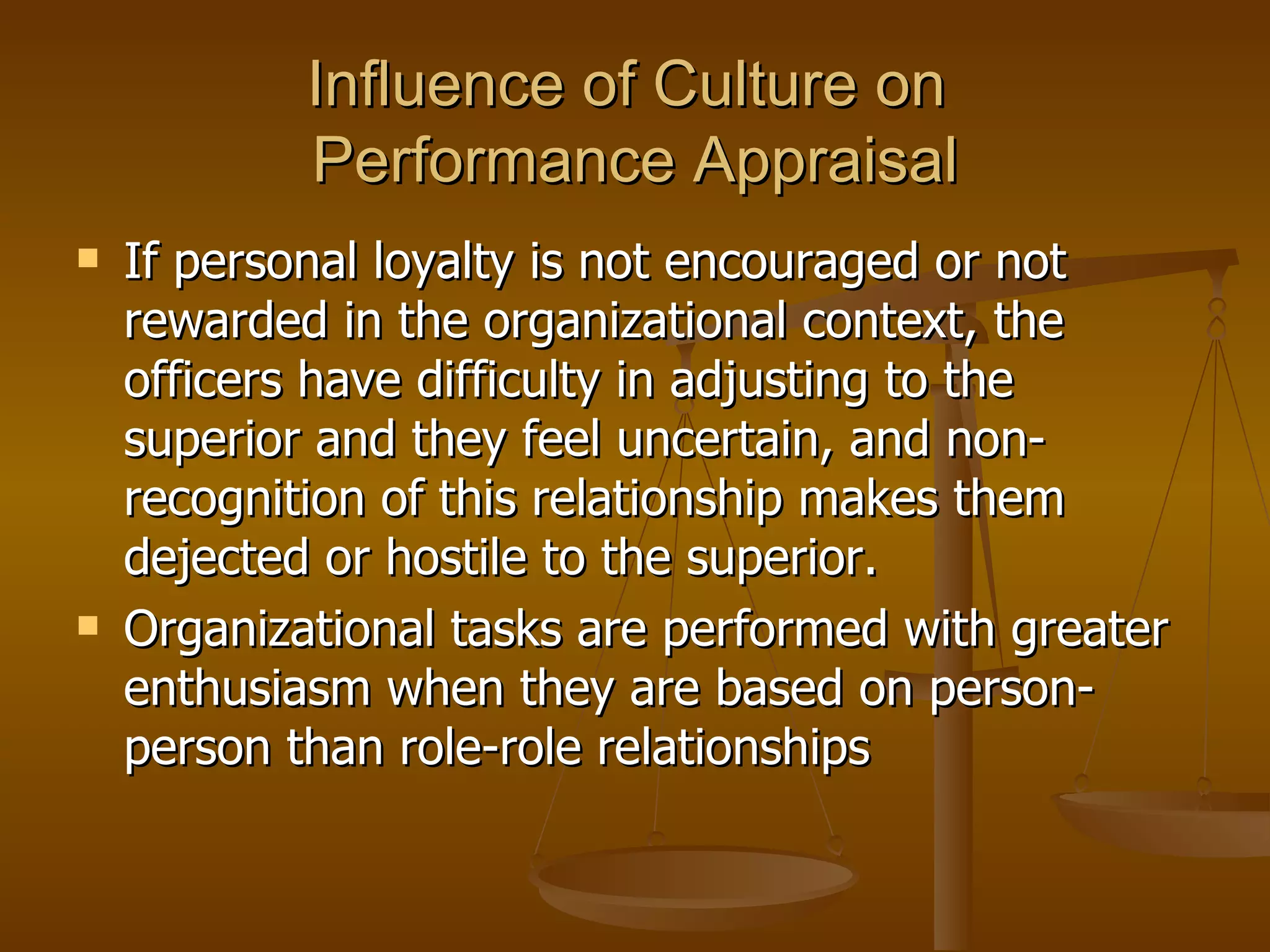 Influence of Culture on  Performance Appraisal If personal loyalty is not encouraged or not rewarded in the organizational context, the officers have difficulty in adjusting to the superior and they feel uncertain, and non-recognition of this relationship makes them dejected or hostile to the superior.  Organizational tasks are performed with greater enthusiasm when they are based on person-person than role-role relationships 