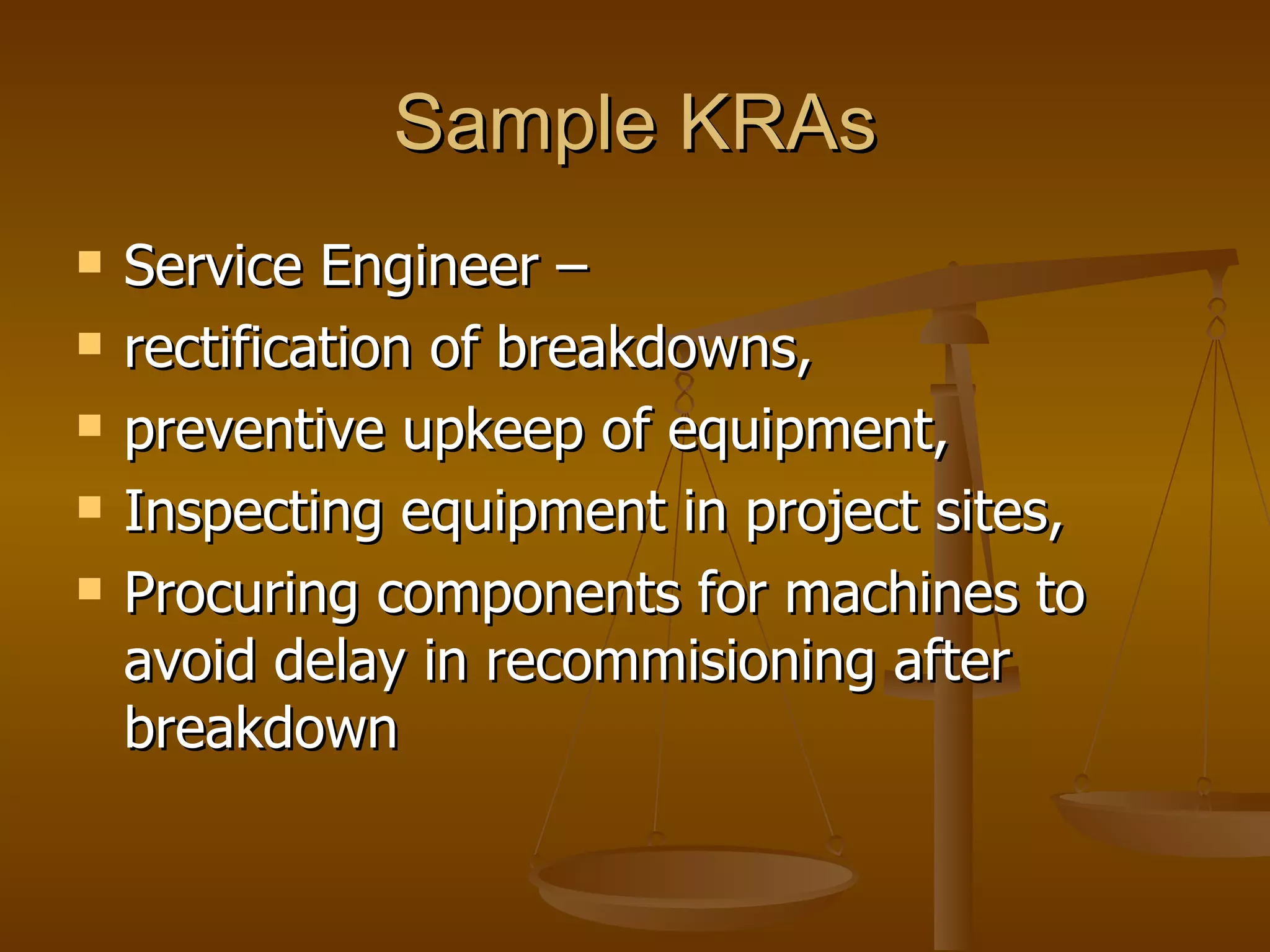 Sample KRAs Service Engineer –  rectification of breakdowns,  preventive upkeep of equipment, Inspecting equipment in project sites, Procuring components for machines to avoid delay in recommisioning after breakdown  