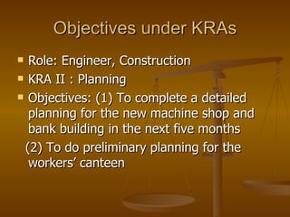 Objectives under KRAs Role: Engineer, Construction KRA II : Planning Objectives: (1) To complete a detailed planning for the new machine shop and bank building in the next five months (2) To do preliminary planning for the workers’ canteen  
