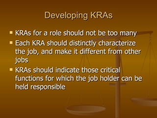 Developing KRAs KRAs for a role should not be too many Each KRA should distinctly characterize the job, and make it different from other jobs KRAs should indicate those critical functions for which the job holder can be held responsible  