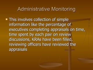 Administrative Monitoring This involves collection of simple information like the percentage of executives completing appraisals on time, time spent by each pair on review discussions, KRAs have been filled, reviewing officers have reviewed the appraisals  