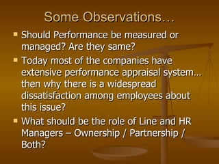 Some Observations… Should Performance be measured or managed? Are they same? Today most of the companies have extensive performance appraisal system…then why there is a widespread dissatisfaction among employees about this issue? What should be the role of Line and HR Managers – Ownership / Partnership / Both? 