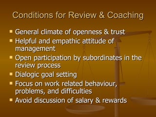 Conditions for Review & Coaching General climate of openness & trust Helpful and empathic attitude of management Open participation by subordinates in the review process Dialogic goal setting Focus on work related behaviour, problems, and difficulties Avoid discussion of salary & rewards  