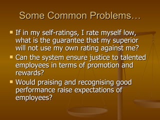 Some Common Problems… If in my self-ratings, I rate myself low, what is the guarantee that my superior will not use my own rating against me? Can the system ensure justice to talented employees in terms of promotion and rewards? Would praising and recognising good performance raise expectations of employees? 