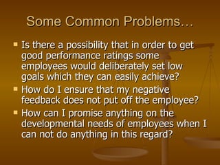 Some Common Problems… Is there a possibility that in order to get good performance ratings some employees would deliberately set low goals which they can easily achieve? How do I ensure that my negative feedback does not put off the employee? How can I promise anything on the developmental needs of employees when I can not do anything in this regard? 