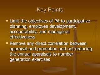 Key Points Limit the objectives of PA to participative planning, employee development, accountability, and managerial effectiveness Remove any direct correlation between appraisal and promotion and not reducing the annual appraisals to number generation exercises 