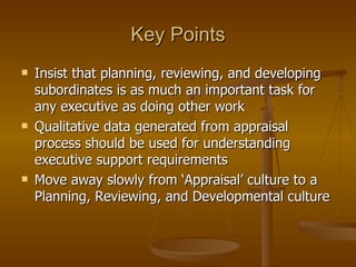 Key Points Insist that planning, reviewing, and developing subordinates is as much an important task for any executive as doing other work Qualitative data generated from appraisal process should be used for understanding executive support requirements Move away slowly from ‘Appraisal’ culture to a Planning, Reviewing, and Developmental culture 