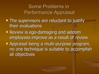 Some Problems in  Performance Appraisal The supervisors are reluctant to justify their evaluations Review is ego-damaging and seldom employees improve as a result of review Appraisal being a multi-purpose program, no one technique is suitable to accomplish all objectives 