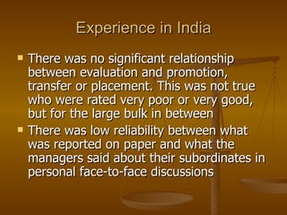 Experience in India There was no significant relationship between evaluation and promotion, transfer or placement. This was not true who were rated very poor or very good, but for the large bulk in between There was low reliability between what was reported on paper and what the managers said about their subordinates in personal face-to-face discussions 