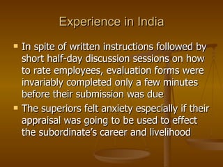 Experience in India In spite of written instructions followed by short half-day discussion sessions on how to rate employees, evaluation forms were invariably completed only a few minutes before their submission was due The superiors felt anxiety especially if their appraisal was going to be used to effect the subordinate’s career and livelihood 