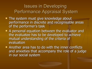 Issues in Developing  Performance Appraisal System The system must give knowledge about performance in discrete and recognisable areas of the performer’s task A personal equation between the evaluator and the evaluatee has to be developed to achieve mutual understanding of the criteria of evaluation Another area has to do with the inner conflicts and anxieties that accompany the role of a judge in our social system  