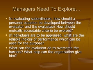 Managers Need To Explore… In evaluating subordinates, how should a personal equation be developed between the evaluator and the evaluatee? How should mutually acceptable criteria be evolved? If individuals are to be appraised, what are the reliable indices of performance which can be used for the purpose? What can the evaluator do to overcome the barriers? What help can the organisation give him? 