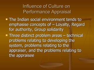 Influence of Culture on  Performance Appraisal The Indian social environment tends to emphasise concepts of – Loyalty, Regard for authority, Group solidarity Three distinct problem areas – technical problems relating to developing the system, problems relating to the appraiser, and the problems relating to the appraisee 
