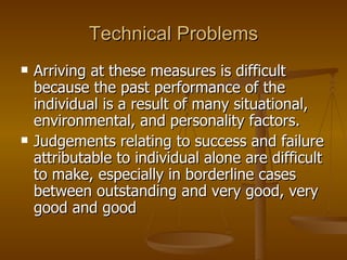 Technical Problems Arriving at these measures is difficult because the past performance of the individual is a result of many situational, environmental, and personality factors.  Judgements relating to success and failure attributable to individual alone are difficult to make, especially in borderline cases between outstanding and very good, very good and good 