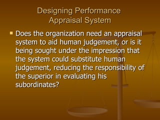 Designing Performance  Appraisal System Does the organization need an appraisal system to aid human judgement, or is it being sought under the impression that the system could substitute human judgement, reducing the responsibility of the superior in evaluating his subordinates? 