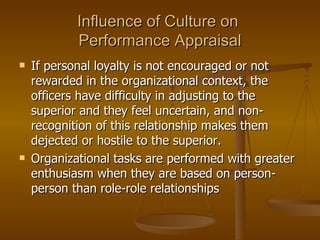 Influence of Culture on  Performance Appraisal If personal loyalty is not encouraged or not rewarded in the organizational context, the officers have difficulty in adjusting to the superior and they feel uncertain, and non-recognition of this relationship makes them dejected or hostile to the superior.  Organizational tasks are performed with greater enthusiasm when they are based on person-person than role-role relationships 